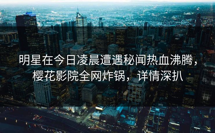 明星在今日凌晨遭遇秘闻热血沸腾，樱花影院全网炸锅，详情深扒