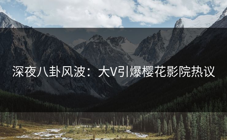 深夜八卦风波：大V引爆樱花影院热议