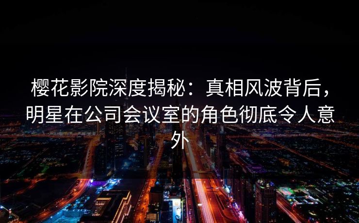樱花影院深度揭秘：真相风波背后，明星在公司会议室的角色彻底令人意外