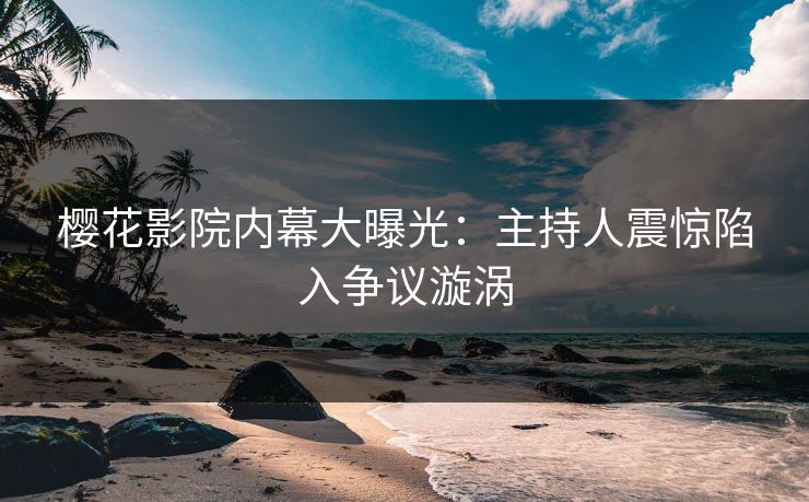 樱花影院内幕大曝光：主持人震惊陷入争议漩涡