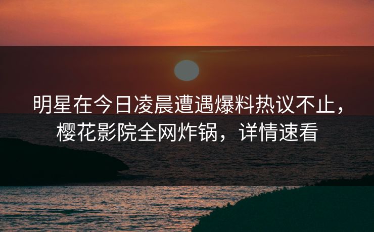 明星在今日凌晨遭遇爆料热议不止，樱花影院全网炸锅，详情速看
