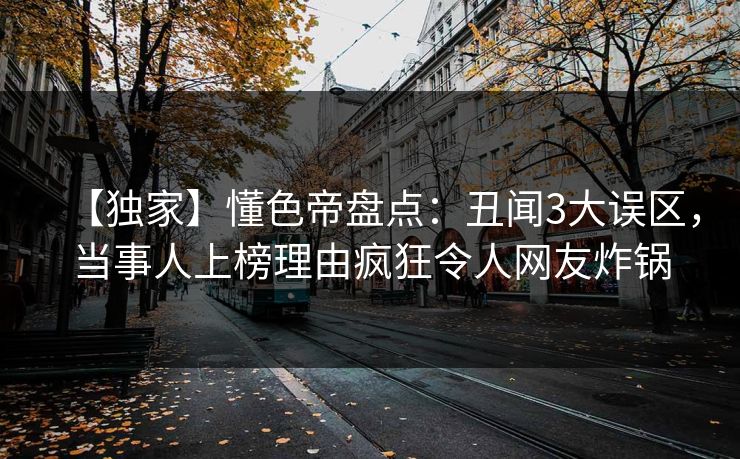 【独家】懂色帝盘点:丑闻3大误区,当事人上榜理由疯狂令人网友炸锅 【独家】懂色帝盘点:丑闻3大误区,当事人上榜理由疯狂令人网友炸锅