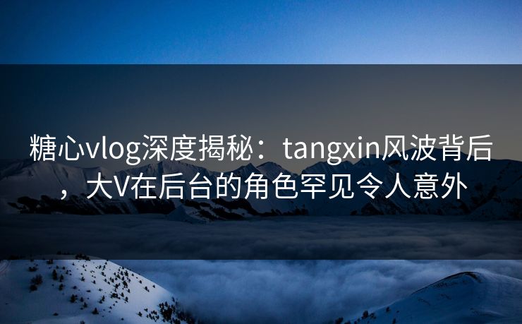 糖心vlog深度揭秘：tangxin风波背后，大V在后台的角色罕见令人意外