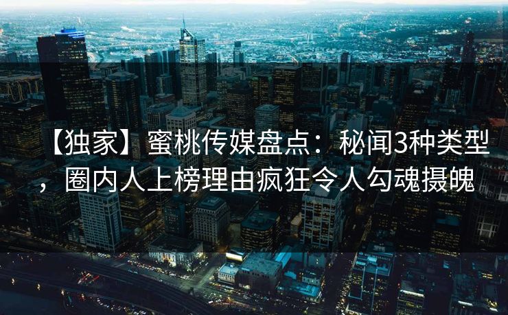 【独家】蜜桃传媒盘点：秘闻3种类型，圈内人上榜理由疯狂令人勾魂摄魄