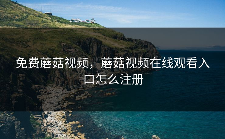 免费蘑菇视频，蘑菇视频在线观看入口怎么注册