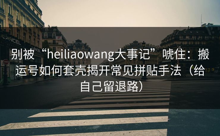 别被“heiliaowang大事记”唬住：搬运号如何套壳揭开常见拼贴手法（给自己留退路）