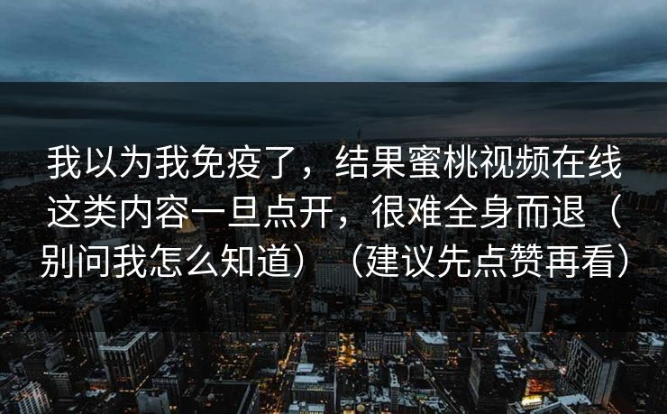 我以为我免疫了,结果蜜桃视频在线这类内容一旦点开,很难全身而退(别问我怎么知道)(建议先点赞再看) 我以为我免疫了,结果蜜桃视频在线这类内容一旦点开,很难全身而退(别问我怎么知道)(建议先点赞再看)