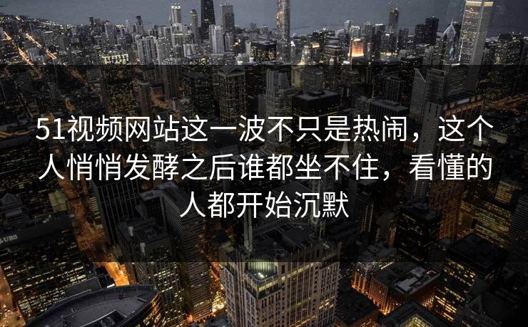 51视频网站这一波不只是热闹，这个人悄悄发酵之后谁都坐不住，看懂的人都开始沉默