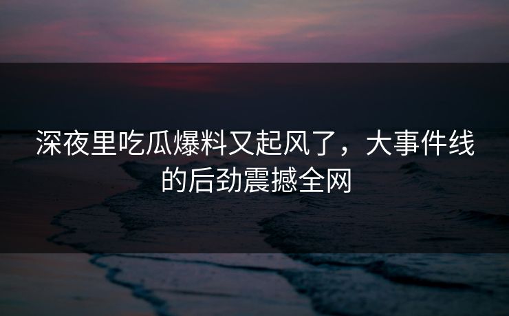 深夜里吃瓜爆料又起风了，大事件线的后劲震撼全网