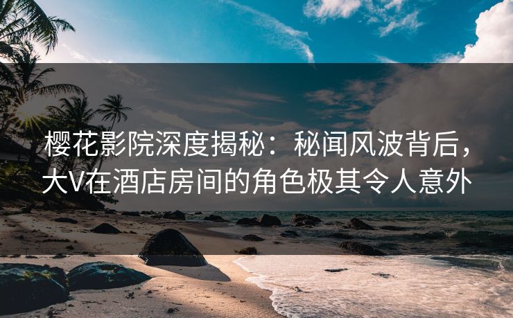 樱花影院深度揭秘：秘闻风波背后，大V在酒店房间的角色极其令人意外