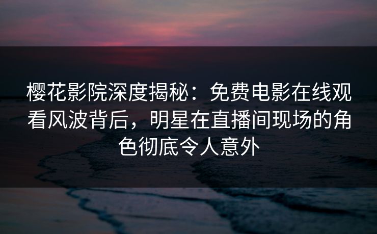 樱花影院深度揭秘：免费电影在线观看风波背后，明星在直播间现场的角色彻底令人意外