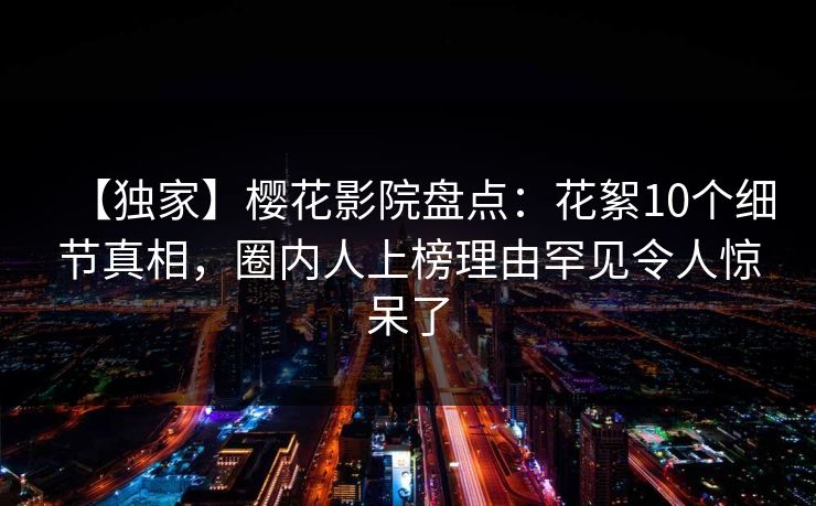 【独家】樱花影院盘点：花絮10个细节真相，圈内人上榜理由罕见令人惊呆了