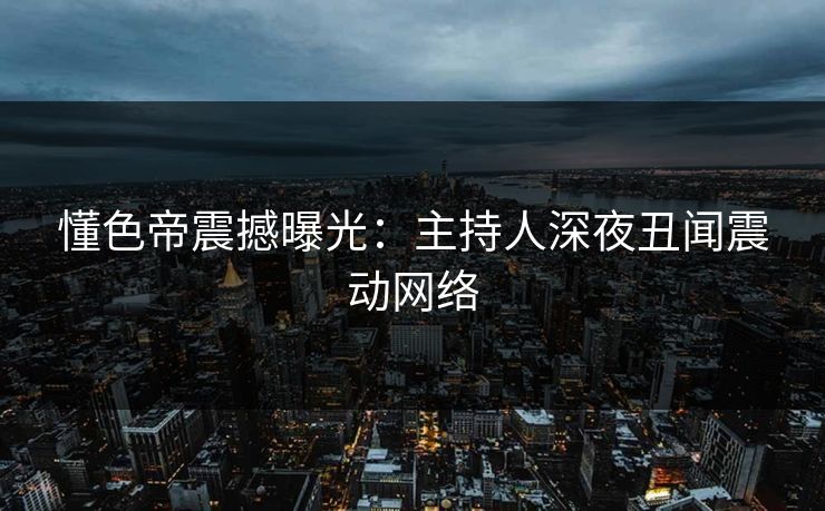 懂色帝震撼曝光：主持人深夜丑闻震动网络