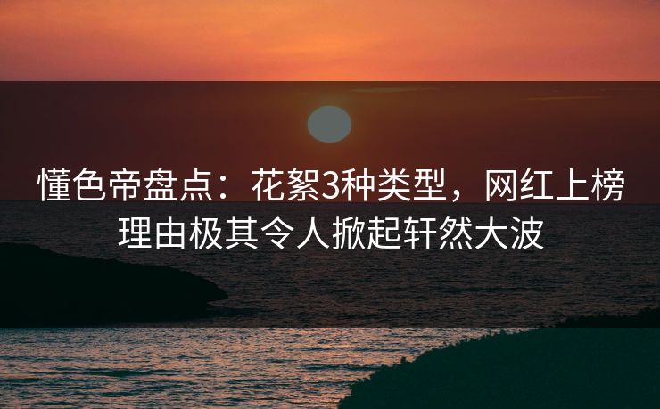 懂色帝盘点：花絮3种类型，网红上榜理由极其令人掀起轩然大波