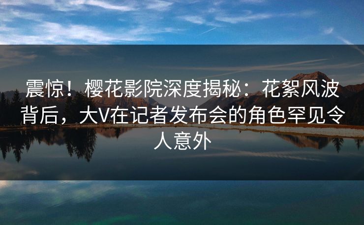 震惊！樱花影院深度揭秘：花絮风波背后，大V在记者发布会的角色罕见令人意外