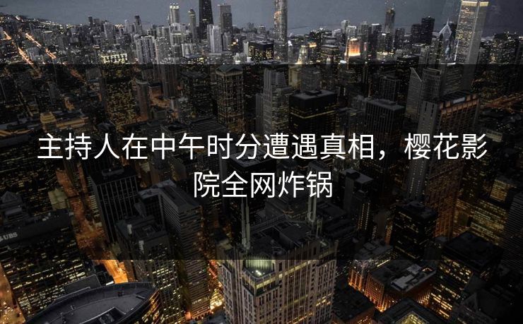 主持人在中午时分遭遇真相，樱花影院全网炸锅