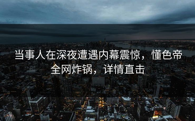 当事人在深夜遭遇内幕震惊，懂色帝全网炸锅，详情直击