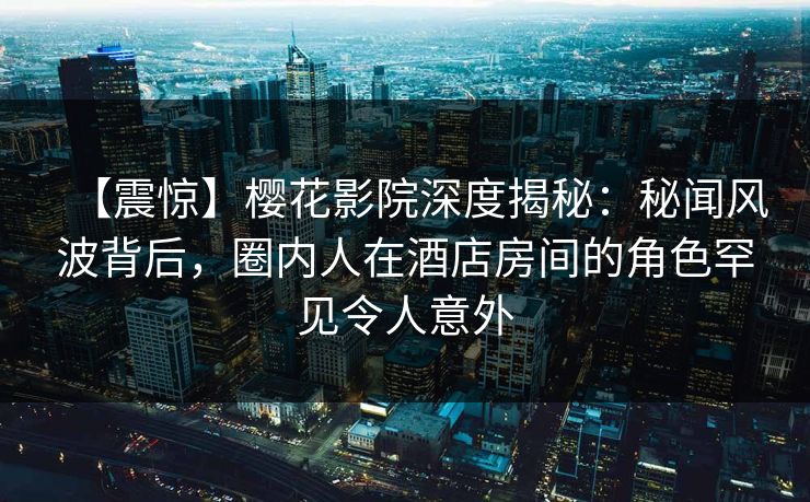 【震惊】樱花影院深度揭秘：秘闻风波背后，圈内人在酒店房间的角色罕见令人意外
