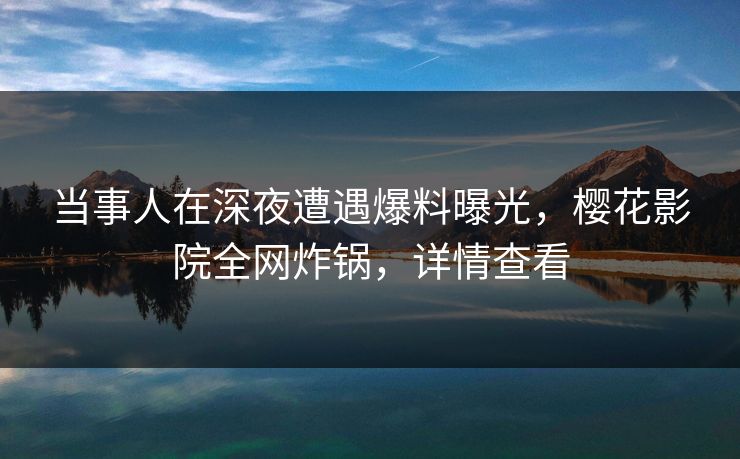 当事人在深夜遭遇爆料曝光，樱花影院全网炸锅，详情查看