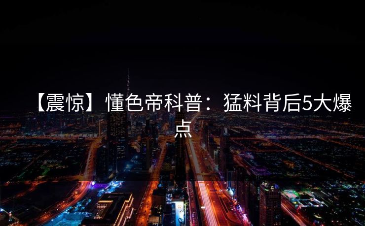 【震惊】懂色帝科普：猛料背后5大爆点