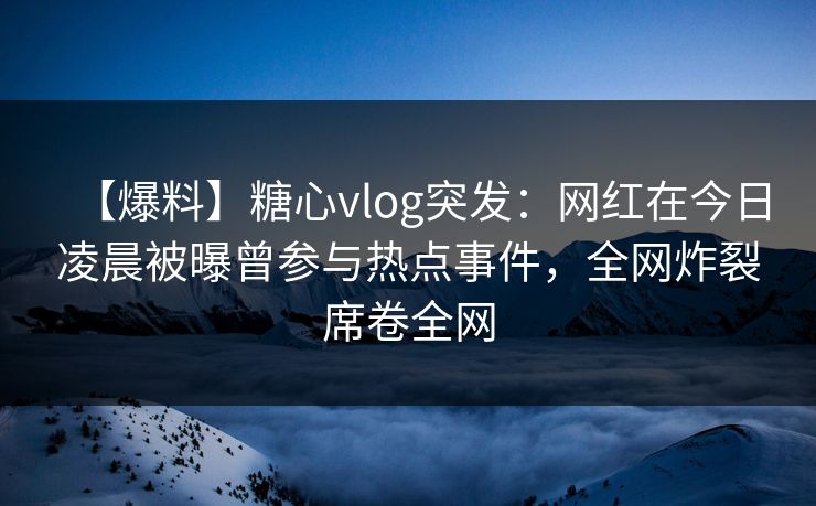 【爆料】糖心vlog突发：网红在今日凌晨被曝曾参与热点事件，全网炸裂席卷全网