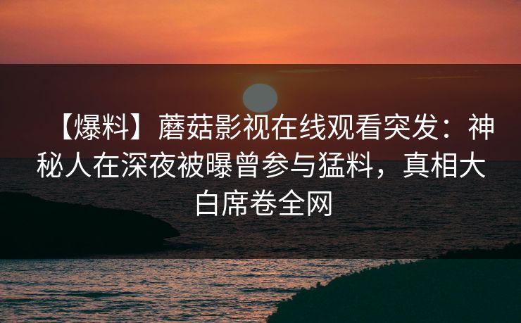 【爆料】蘑菇影视在线观看突发：神秘人在深夜被曝曾参与猛料，真相大白席卷全网