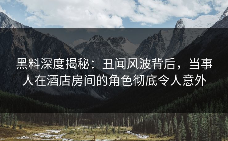 黑料深度揭秘：丑闻风波背后，当事人在酒店房间的角色彻底令人意外
