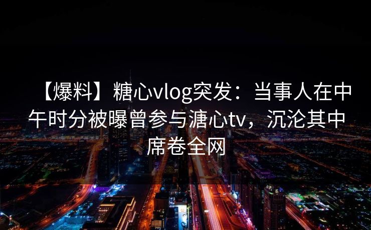 【爆料】糖心vlog突发：当事人在中午时分被曝曾参与溏心tv，沉沦其中席卷全网