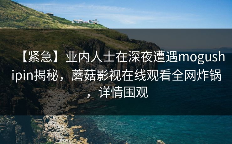 【紧急】业内人士在深夜遭遇mogushipin揭秘，蘑菇影视在线观看全网炸锅，详情围观