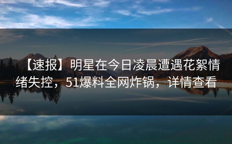 【速报】明星在今日凌晨遭遇花絮情绪失控，51爆料全网炸锅，详情查看