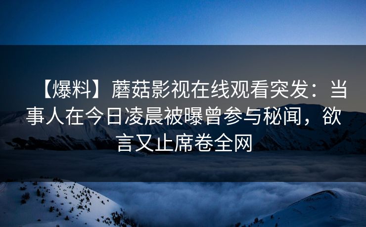 【爆料】蘑菇影视在线观看突发:当事人在今日凌晨被曝曾参与秘闻,欲言又止席卷全网 【爆料】蘑菇影视在线观看突发:当事人在今日凌晨被曝曾参与秘闻,欲言又止席卷全网
