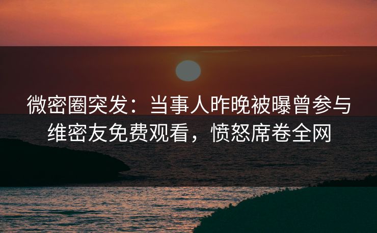 微密圈突发：当事人昨晚被曝曾参与维密友免费观看，愤怒席卷全网