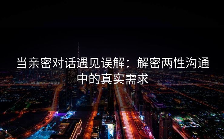当亲密对话遇见误解:解密两性沟通中的真实需求 当亲密对话遇见误解:解密两性沟通中的真实需求