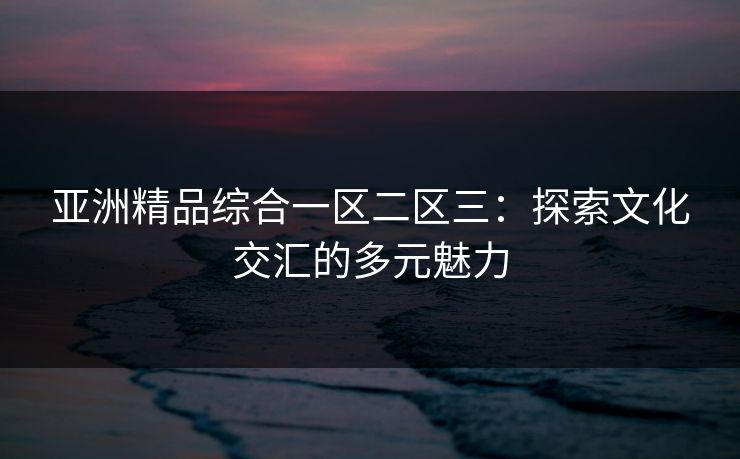 亚洲精品综合一区二区三：探索文化交汇的多元魅力