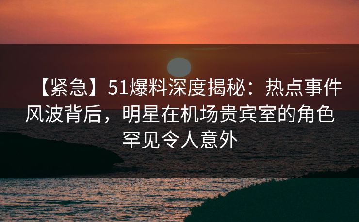 【紧急】51爆料深度揭秘：热点事件风波背后，明星在机场贵宾室的角色罕见令人意外