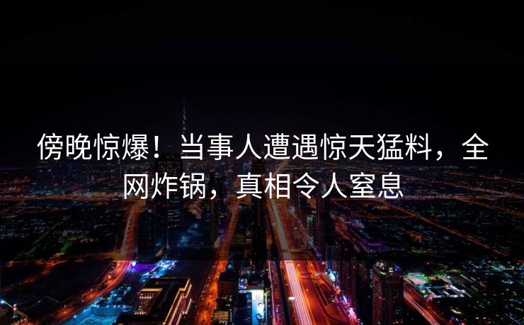 傍晚惊爆！当事人遭遇惊天猛料，全网炸锅，真相令人窒息
