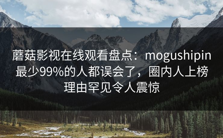 蘑菇影视在线观看盘点：mogushipin最少99%的人都误会了，圈内人上榜理由罕见令人震惊