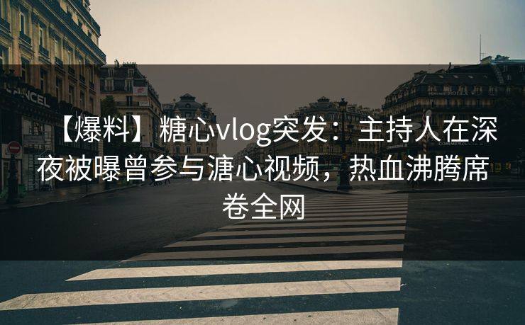 【爆料】糖心vlog突发：主持人在深夜被曝曾参与溏心视频，热血沸腾席卷全网